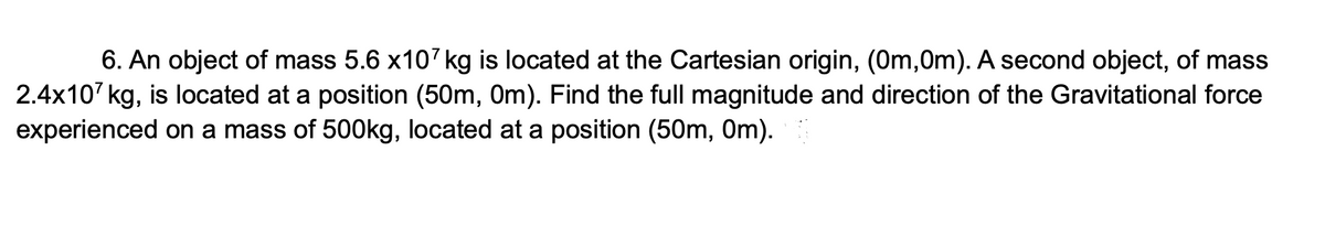6. An object of mass 5.6 x107 kg is located at the Cartesian origin, (0m,0m). A second object, of mass
2.4x107 kg, is located at a position (50m, Om). Find the full magnitude and direction of the Gravitational force
experienced on a mass of 500kg, located at a position (50m, Om).
