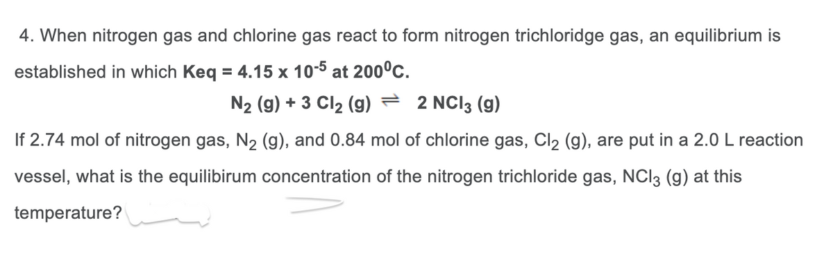 4. When nitrogen gas and chlorine gas react to form nitrogen trichloridge gas, an equilibrium is
established in which Keq = 4.15 x 10-5 at 200°C.
N₂ (g) + 3 Cl₂ (g) — 2 NCI3 (9)
If 2.74 mol of nitrogen gas, N₂ (g), and 0.84 mol of chlorine gas, Cl₂ (g), are put in a 2.0 L reaction
vessel, what is the equilibirum concentration of the nitrogen trichloride gas, NC13 (g) at this
temperature?