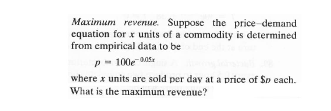 Maximum revenue. Suppose the price-demand
equation for x units of a commodity is determined
from empirical data to be
p = 100e-0.05z
where x units are sold per day at a price of $p each.
What is the maximum revenue?

