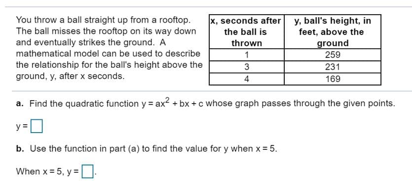 You throw a ball straight up from a rooftop.
The ball misses the rooftop on its way down
and eventually strikes the ground. A
x, seconds after
y, ball's height, in
feet, above the
the ball is
thrown
ground
259
mathematical model can be used to describe
1
the relationship for the ball's height above the
ground, y, afterx seconds.
3
231
169
4
a. Find the quadratic function y= ax bx + c whose graph passes through the given points.
у 3
b. Use the function in part (a) to find the value for y when x 5
When x 5, y =
