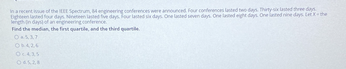 In a recent issue of the IEEE Spectrum, 84 engineering conferences were announced. Four conferences lasted two days. Thirty-six lasted three days.
Eighteen lasted four days. Nineteen lasted five days. Four lasted six days. One lasted seven days. One lasted eight days. One lasted nine days. Let X = the
length (in days) of an engineering conference.
Find the median, the first quartile, and the third quartile.
O a. 5, 3,7
O b.4, 2, 6
O c. 4, 3,5
O d.5, 2, 8
