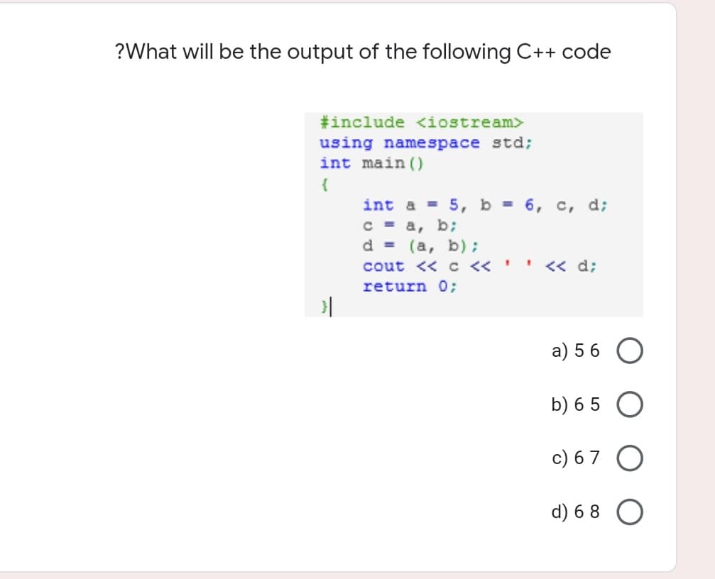 ?What will be the output of the following C++ code
#include <<iostream>
using namespace std;
int main()
{
int a = 5, b = 6, c, d;
C = a, b;
d = (a, b);
cout << C <<'.
<< d;
return 0;
a) 5 6
b) 6 5
c) 6 7
d) 6 8
