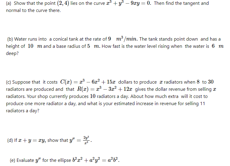 (a) Show that the point (2, 4) lies on the curve r +y° – 9xy = 0. Then find the tangent and
normal to the curve there.
(b) Water runs into a conical tank at the rate of 9 m³ /min. The tank stands point down and has a
height of 10 mand a base radius of 5 m. How fast is the water level rising when the water is 6 m
deep?
(c) Suppose that it costs C(x) = x³ – 62² + 15x dollars to produce x radiators when 8 to 30
radiators are produced and that R(x) = x³ – 3x? + 12x gives the dollar revenue from selling z
radiators. Your shop currently produces 10 radiators a day. About how much extra will it cost to
produce one more radiator a day, and what is your estimated increase in revenue for selling 11
radiators a day?
2y
(d) If x + y = ry, show that y"
(e) Evaluate y" for the ellipse bx? + a²y² = a²b?.
