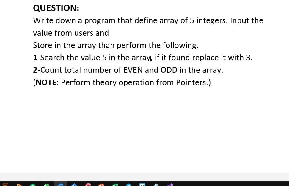 QUESTION:
Write down a program that define array of 5 integers. Input the
value from users and
Store in the array than perform the following.
1-Search the value 5 in the array, if it found replace it with 3.
2-Count total number of EVEN and ODD in the array.
(NOTE: Perform theory operation from Pointers.)
