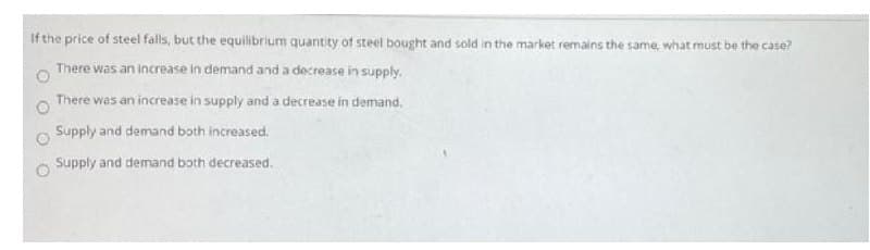 If the price of steel falls, but the equilibrium quantity of steel bought and sold in the market remains the same, what must be the case?
There was an increase in demand and a decrease in supply.
There was an increase in supply and a decrease in demand.
Supply and demand both increased.
Supply and demand both decreased.
