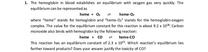 1. The hemoglobin in blood establishes an equilibrium with oxygen gas very quickly. The
equilibrium can be represented as
heme + 02 =
heme-O2
where "heme" stands for hemoglobin and "heme-Oz" stands for the hemoglobin-oxygen
complex. The value for the equilibrium constant for this reaction is about 9.2 x 1018. Carbon
monoxide also binds with hemoglobin by the following reaction:
heme + co =
This reaction has an equilibrium constant of 2.3 x 1023. Which reaction's equilibrium lies
heme-co
farther toward products? Does your answer justify the toxicity of CO?
