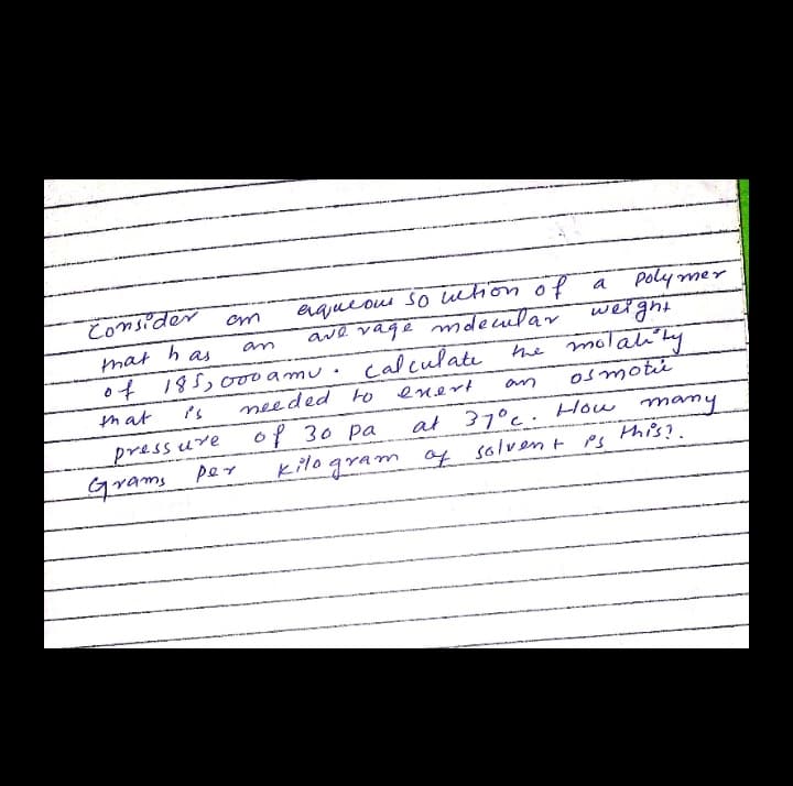 eajueoui so wtion ofe
ave vage mdeclar
Consider
Poly mer
weight
the molaliky
mat
h as
an
of
185,000amu
calculate
that
needed to
enert
Osmoti
an
pressure
Grams
per
of 30 pa
kilogram of solvent PS
at 37°c. How many
This?.
