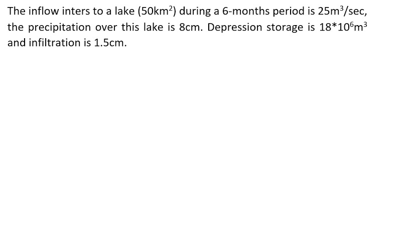 The inflow inters to a lake (50km²) during a 6-months period is 25m³/sec,
the precipitation over this lake is 8cm. Depression storage is 18*10°m3
and infiltration is 1.5cm.
