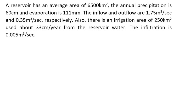 A reservoir has an average area of 6500km², the annual precipitation is
60cm and evaporation is 111mm. The inflow and outflow are 1.75m3/sec
and 0.35m3/sec, respectively. Also, there is an irrigation area of 250km?
used about 33cm/year from the reservoir water. The infiltration is
0.005m3/sec.
