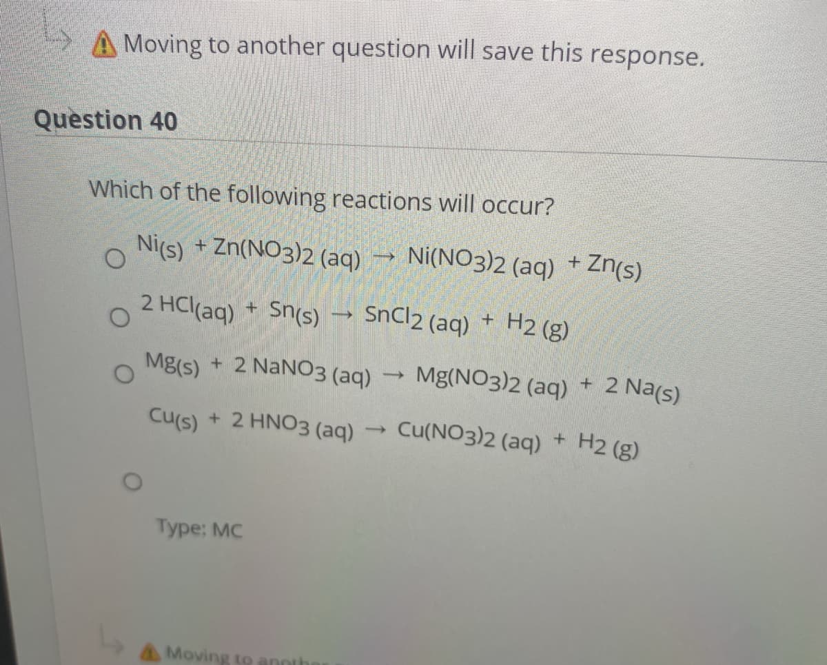 A Moving to another question will save this response.
Question 40
Which of the following reactions will occur?
Nics) + Zn(NO3)2 (aq) → Ni(NO3)2 (aq) + Zn(s)
2 HCl(ag) + Sn(s) →
SnCl2 (aq)
H2 (g)
+ 2 NANO3 (aq)
Mg(NO3)2 (aq)
+ 2 Na(s)
Mg(s)
Cu(NO3)2 (aq)
H2 (g)
+
Cu(s)
+ 2 HNO3 (aq)
Type: MC
AMoving to annth

