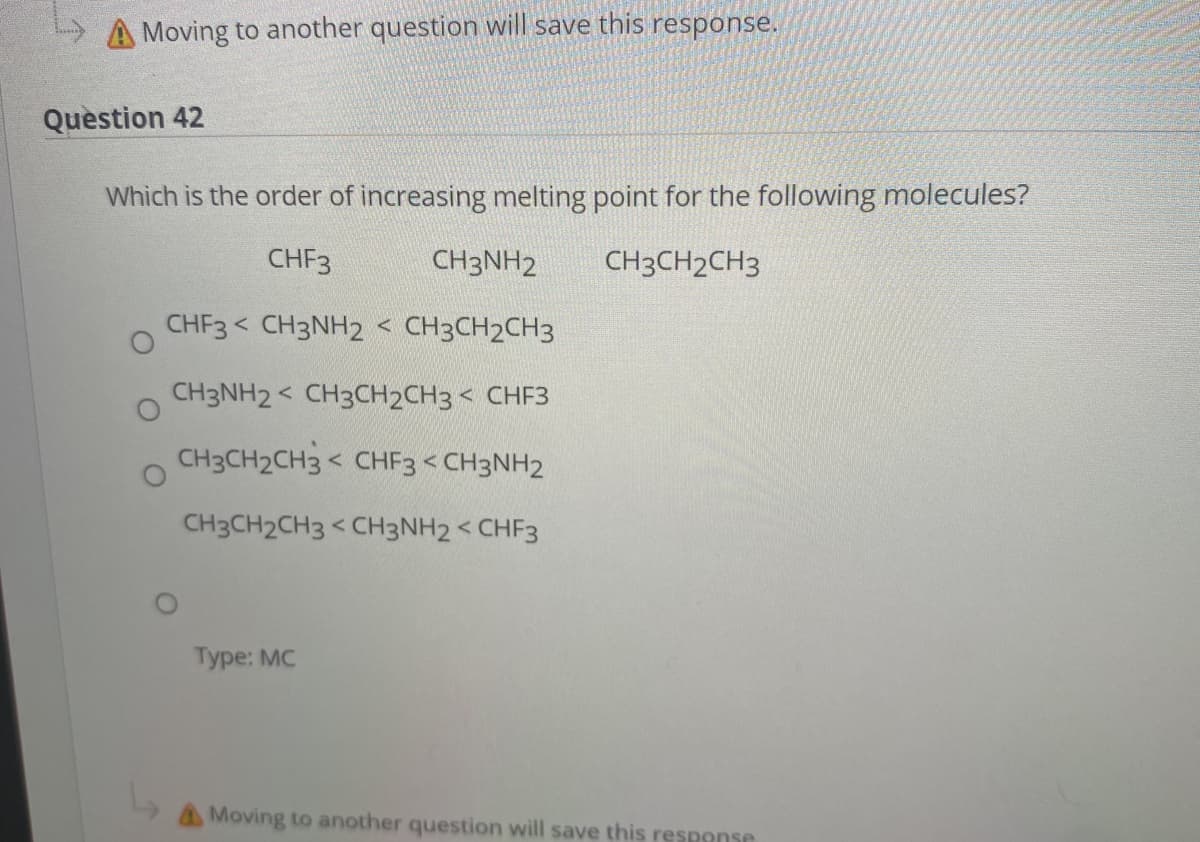 A Moving to another question will save this response.
Question 42
Which is the order of increasing melting point for the following molecules?
CHF3
CH3NH2
CH3CH2CH3
CHF3 < CH3NH2 < CH3CH2CH3
CH3NH2 < CH3CH2CH3 < CHF3
CH3CH2CH3 < CHF3 < CH3NH2
CH3CH2CH3 < CH3NH2 < CHF3
Туpe: MC
AMoving to another question will save this respense
