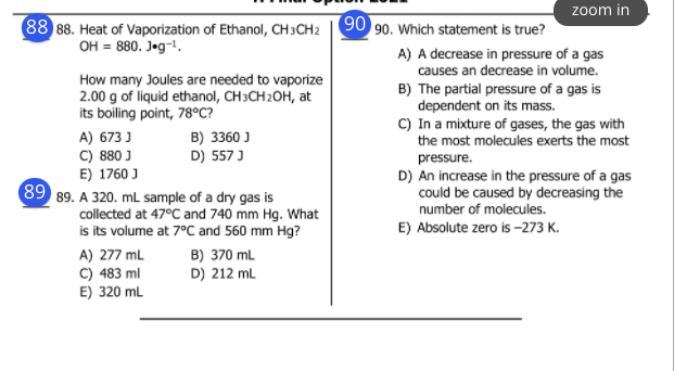 zoom in
88 88. Heat of Vaporization of Ethanol, CH3CH2 90 90. Which statement is true?
OH = 880. J«g¬.
A) A decrease in pressure of a gas
causes an decrease in volume.
How many Joules are needed to vaporize
2.00 g of liquid ethanol, CH3CH2OH, at
its boiling point, 78°C?
B) The partial pressure of a gas is
dependent on its mass.
C) In a mixture of gases, the gas with
the most molecules exerts the most
B) 3360 J
D) 557 J
A) 673 J
C) 880 J
E) 1760 J
89 89. A 320. mL sample of a dry gas is
pressure.
D) An increase in the pressure of a gas
could be caused by decreasing the
number of molecules.
collected at 47°C and 740 mm Hg. What
is its volume at 7°C and 560 mm Hg?
E) Absolute zero is -273 K.
A) 277 mL
C) 483 ml
E) 320 mL
B) 370 ml
D) 212 mL
