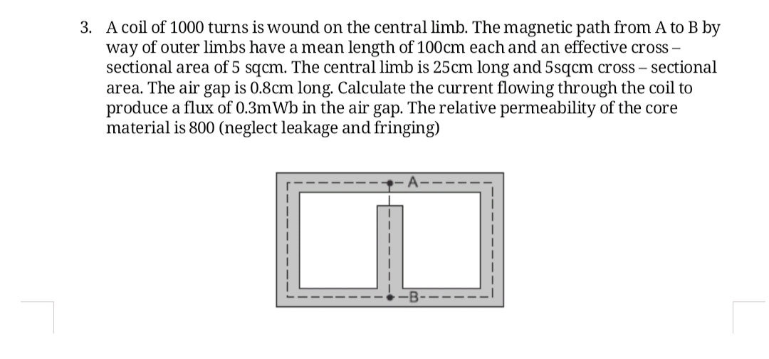 3. A coil of 1000 turns is wound on the central limb. The magnetic path from A to B by
way of outer limbs have a mean length of 100cm each and an effective cross –
sectional area of 5 sqcm. The central limb is 25cm long and 5sqcm cross – sectional
area. The air gap is 0.8cm long. Calculate the current flowing through the coil to
produce a flux of 0.3mWb in the air gap. The relative permeability of the core
material is 800 (neglect leakage and fringing)
