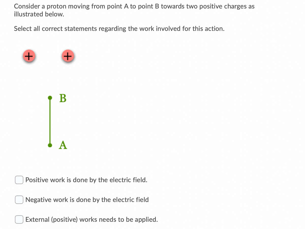 Consider a proton moving from point A to point B towards two positive charges as
illustrated below.
Select all correct statements regarding the work involved for this action.
B
A
Positive work is done by the electric field.
Negative work is done by the electric field
External (positive) works needs to be applied.
+
