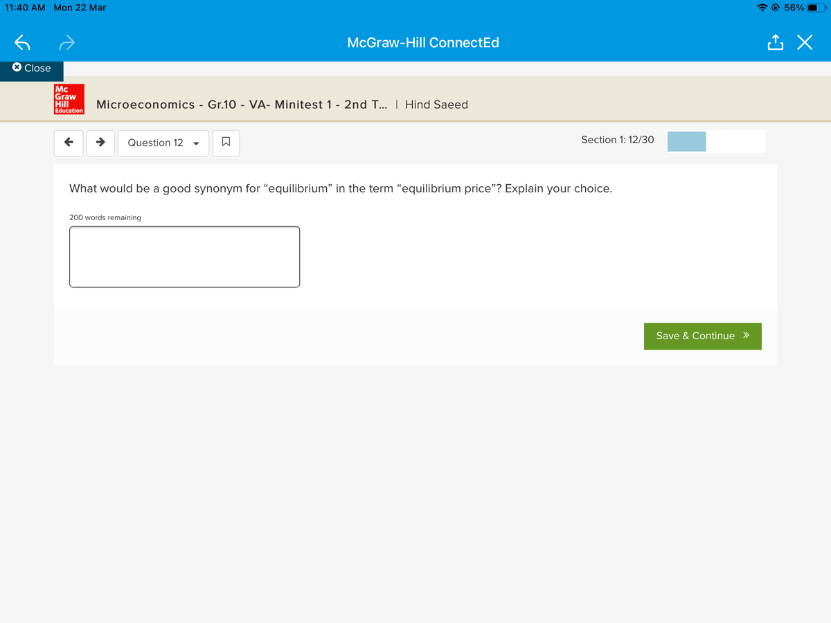11:40 AM Mon 22 Mar
@ 56%
McGraw-Hill ConnectEd
Close
Mc
Graw
Hill
Education
Microeconomics - Gr.10 - VA- Minitest 1 - 2nd T... I Hind Saeed
Question 12
Section 1: 12/30
What would be a good synonym for "equilibrium" in the term “equilibrium price"? Explain your choice.
200 words remaining
Save & Continue »
