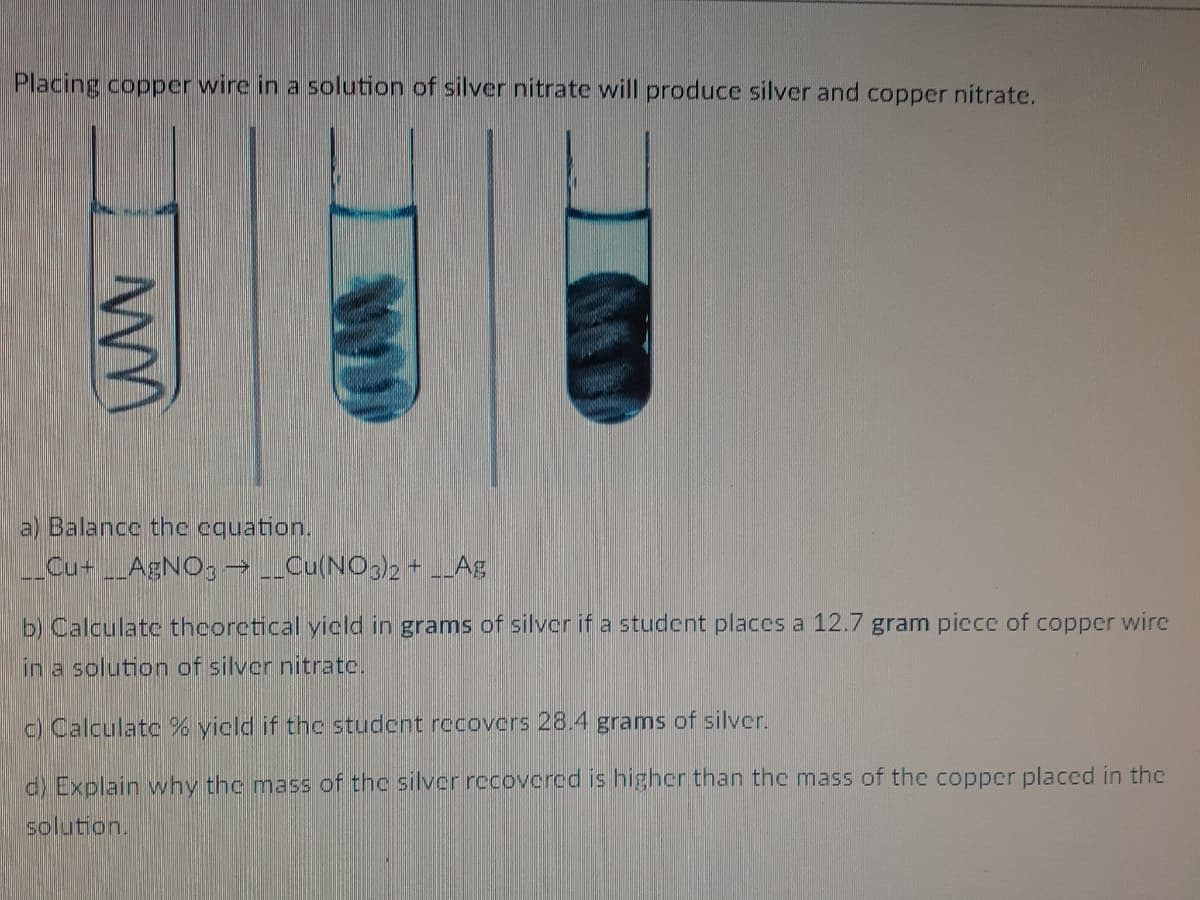 Placing copper wire in a solution of silver nitrate will produce silver and copper nitrate.
a) Balance the cquation.
Cu+AENO, → _Cu(NO3)2+ Ag
b) Calculatc theorctical yicld in grams of silver if a student places a 12.7 gram piece of copper wire
in a solution of silver nitratc.
c) Calculate % yicld if thc studcnt recovers 28.4 grams of silver.
d) Explain why the mass of the silver rccovcrcd is higher than the mass of the copper placed in the
solution.
