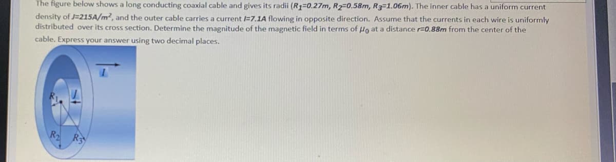 The figure below shows a long conducting coaxial cable and gives its radii (R1=0.27m, R2=0.58m, R3-1.06m). The inner cable has a uniform current
density of J=215A/m², and the outer cable carries a current /=7.1A flowing in opposite direction. Assume that the currents in each wire is uniformly
distributed over its cross section. Determine the magnitude of the magnetic field in terms of Ho at a distance r=0.88m from the center of the
cable. Express your answer using two decimal places.
R
