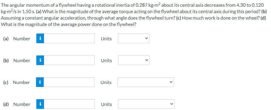 The angular momentum of a flywheel having a rotational inertia of 0.287 kg-m² about its central axis decreases from 4.30 to 0.120
kg-m²/s in 1.50 s. (a) What is the magnitude of the average torque acting on the flywheel about its central axis during this period? (b)
Assuming a constant angular acceleration, through what angle does the flywheel turn? (c) How much work is done on the wheel? (d)
What is the magnitude of the average power done on the flywheel?
(a) Number
Units
(b) Number
i
Units
(c) Number
i
Units
(d) Number
i
Units
>
>
