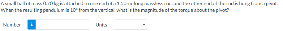 A small ball of mass 0.70 kg is attached to one end of a 1.50-m-long massless rod, and the other end of the rod is hung from a pivot.
When the resulting pendulum is 10° from the vertical, what is the magnitude of the torque about the pivot?
Number
i
Units
