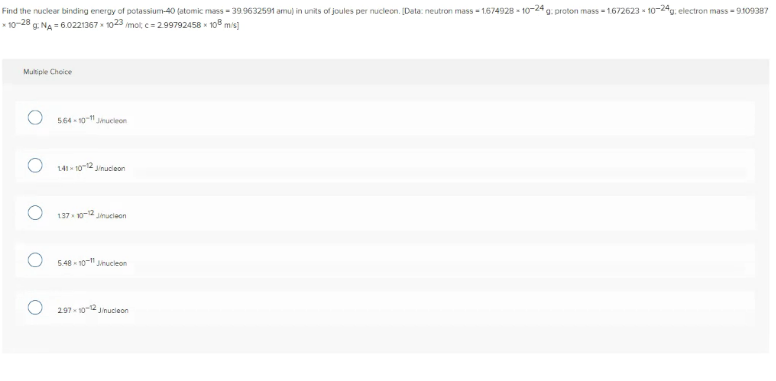 Find the nuclear binding energy of potassium-40 (atomic mass - 39.9632591 amu) in units of joules per nucleon. [Data: neutron mass - 1.674928 - 10-24 g. proton mass - 1672623 - 10-24g, electron mass - 9109387
* 10-28 g. NA = 6.0221367 1023 mot c= 299792458 x 108 mis]
Multiple Choice
564 - 10-11 Jmucieon
141 10-12 Jinucieon
137 10-12 Jmucieon
5.48 - 10-" Jinucleon
297- 102 Jinucieon
