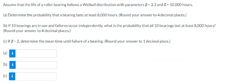 Assume that the life of a roller bearing follows a Weibull distribution with parameters ß = 2.3 and 6 = 10,000 hours.
(a) Determine the probability that a bearing lasts at least 8,000 hours. (Round your answer to 4 decimal places.)
(b) If 10 bearings are in use and failures occur independently, what is the probability that all 10 bearings last at least 8,000 hours?
(Round your answer to 4 decimal places.)
(c) If ß = 2, determine the mean time until failure of a bearing. (Round your answer to 1 decimal place.)
(a) i
(b) i
(c) i
