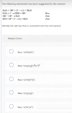 The following mechanism has been suggested for the reaction:
H:O: + 2H* + 21- l: + 2H:0
H:O2 +1-+ HOI + OH-
Slow
Fast
OH-+H H:0
HOI + H +1-+1- H0
Fast
Identify the rate law that is consistent with this mechanism.
Multiple Choice
Rate KHOIJOH)
Rane - KH202H2
Rate - KHOITH"I
Rate H202)
Rate KCH TH")
