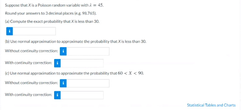 Suppose that X is a Poisson random variable with 2 = 45.
Round your answers to 3 decimal places (e.g. 98.765).
(a) Compute the exact probability that X is less than 30.
(b) Use normal approximation to approximate the probability that X is less than 30.
Without continuity correction: i
With continuity correction: i
(c) Use normal approximation to approximate the probability that 60 < X < 90.
Without continuity correction: i
With continuity correction: i
Statistical Tables and Charts
