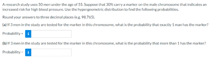 Aresearch study uses 50 men under the age of 55. Suppose that 30% carry a marker on the male chromosome that indicates an
increased risk for high blood pressure. Use the hypergeometric distrībution to find the following probabilities.
Round your answers to three decimal places (e.g. 98.765).
(a) If 3 men in the study are tested for the marker in this chromosome, what is the probability that exactly 1 man has the marker?
Probability = i
(b) If 3 men in the study are tested for the marker in this chromosome, what is the probability that more than 1 has the marker?
Probability - i
