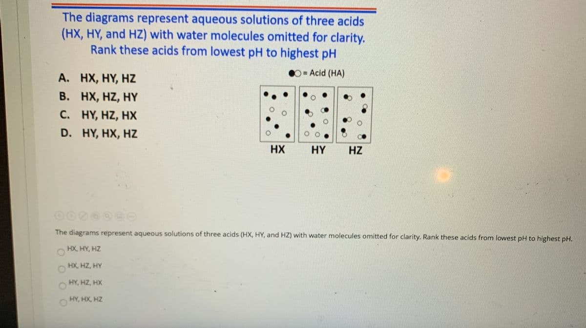 The diagrams represent aqueous solutions of three acids
(HX, HY, and HZ) with water molecules omitted for clarity.
Rank these acids from lowest pH to highest pH
D= Acid (HA)
A. HX, HY, HZ
B. HX, HZ, HY
C. HY, HZ, HX
D. HY, HX, HZ
HX
HY
HZ
The diagrams represent aqueous solutions of three acids (HX, HY, and HZ) with water molecules omitted for clarity. Rank these acids from lowest pH to highest pH.
HX, HY, HZ
HX, HZ, HY
HY, HZ, HX
HY, HX, HZ

