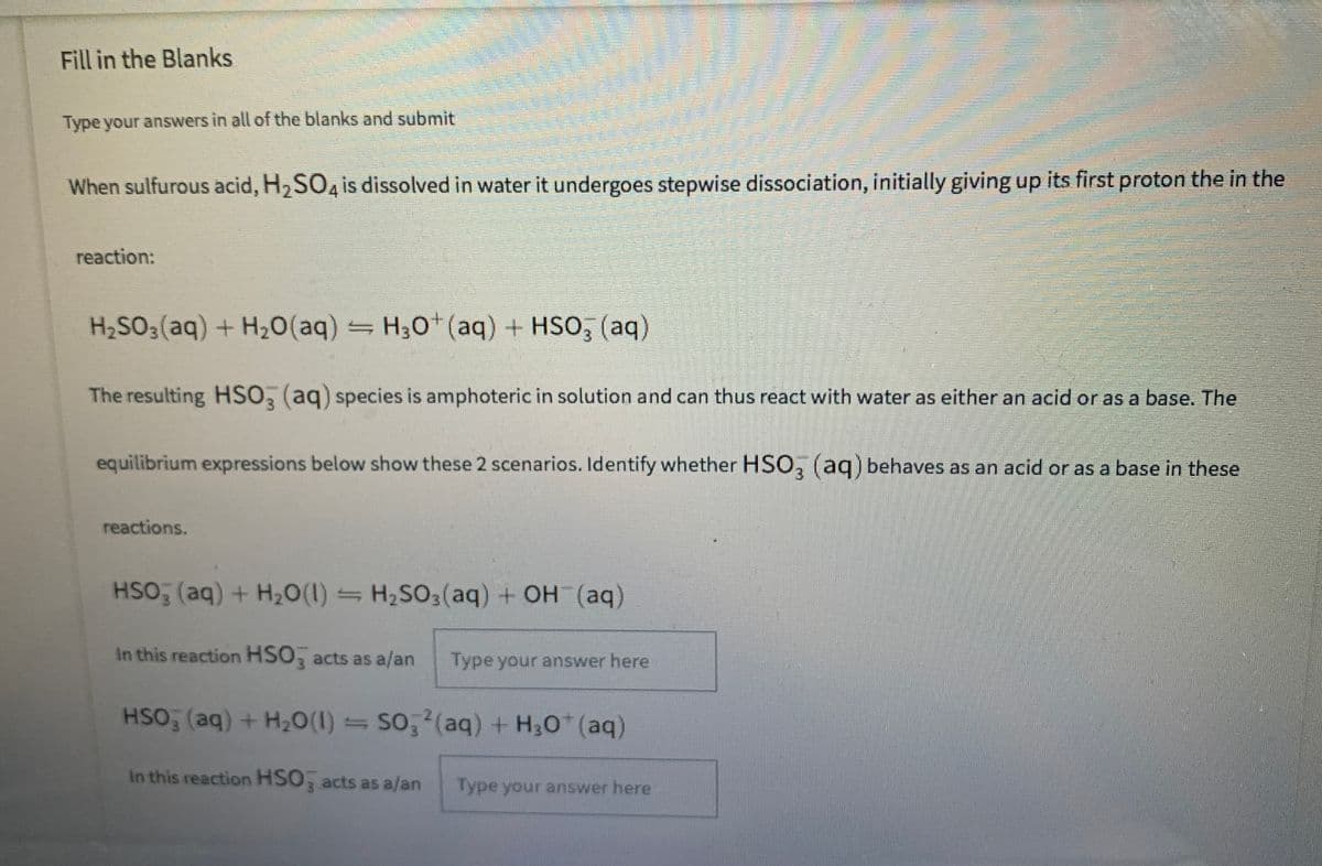 Fill in the Blanks
Type your answers in all of the blanks and submit
When sulfurous acid, H2SO4 is dissolved in water it undergoes stepwise dissociation, initially giving up its first proton the in the
reaction:
H2SO3(aq) + H20(aq) = H30 (aq) + HSO, (aq)
The resulting HSO, (aq) species is amphoteric in solution and can thus react with water as either an acid or as a base. The
equilibrium expressions below show these 2 scenarios. Identify whether HSO, (aq) behaves as an acid or as a base in these
reactions.
HSO (aq) + H20(1) = H,SO3(aq) + OH (aq)
In this reaction HSO, acts as a/an
Type your answer here
HSO (aq) + H2O(1) = So, (aq) + H;0 (aq)
In this reaction HSO, acts as a/an
Type your answer here
