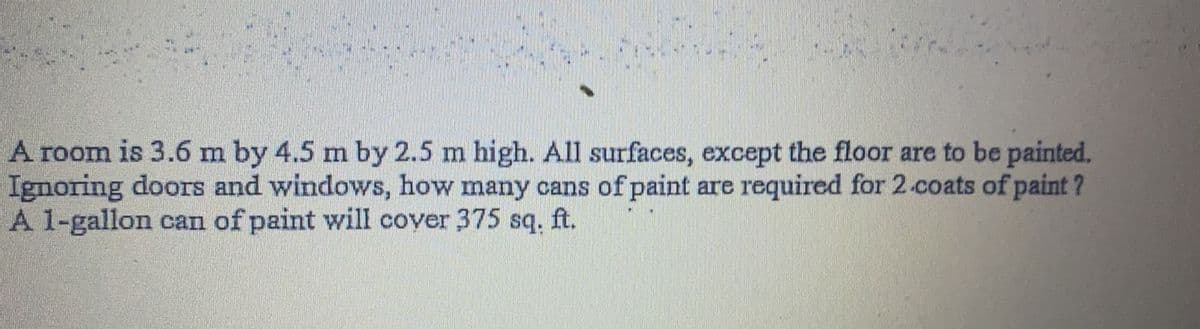 A room is 3.6 m by 4.5 m by 2.5 m high. All surfaces, except the floor are to be painted.
Ignoring doors and windows, how many cans of paint are required for 2.coats of paint ?
A 1-gallon can of paint will cover 375 sq. ft.
