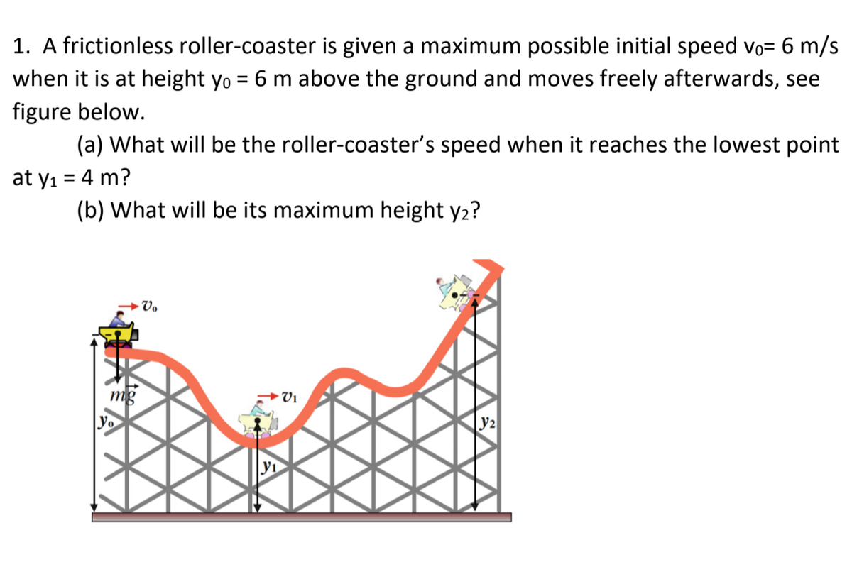 1. A frictionless roller-coaster is given a maximum possible initial speed vo= 6 m/s
when it is at height yo = 6 m above the ground and moves freely afterwards, see
figure below.
(a) What will be the roller-coaster's speed when it reaches the lowest point
at yı = 4 m?
(b) What will be its maximum height y2?
Vo
mg
Vi
|y2
