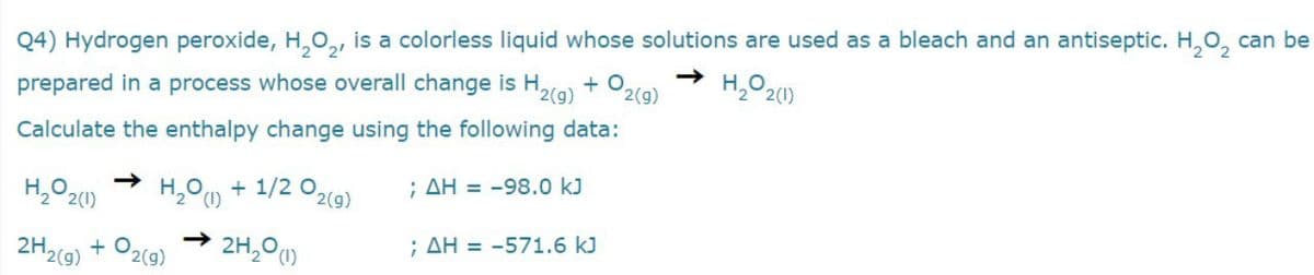 Q4) Hydrogen peroxide, H,0,, is a colorless liquid whose solutions are used as a bleach and an antiseptic. H,0, can be
+ O
H,O 20)
prepared in a process whose overall change is H,
'2(g)
2(g)
Calculate the enthalpy change using the following data:
H,O 20)
+ 1/2 02(9)
; AH = -98.0 kJ
2H2(9) + O2(9)
2H,0)
; AH = -571.6 kJ
