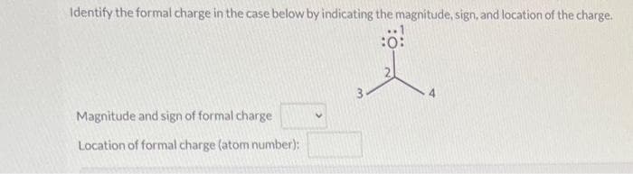 Identify the formal charge in the case below by indicating the magnitude, sign, and location of the charge.
:0:
Magnitude and sign of formal charge
Location of formal charge (atom number):
