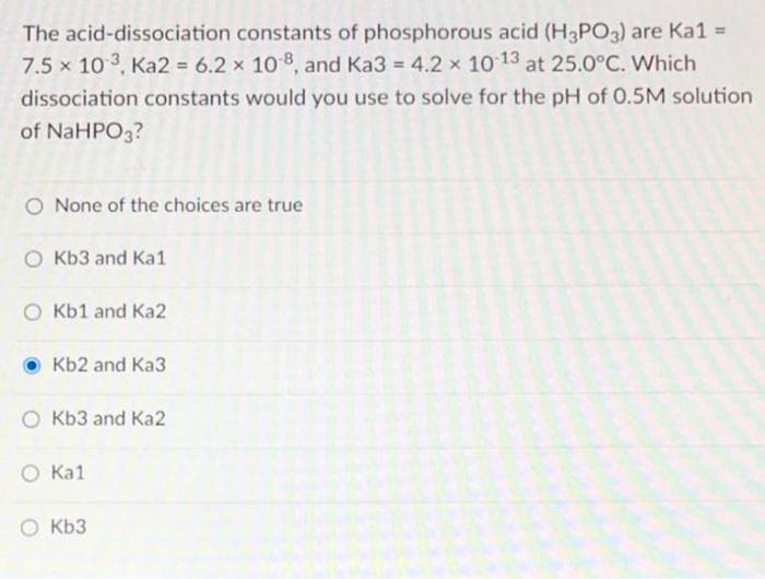 The acid-dissociation constants of phosphorous acid (H3PO3) are Ka1 =
7.5 x 10 3, Ka2 = 6.2 × 108, and Ka3 = 4.2 x 10 13 at 25.0°C. Which
%3D
%3D
dissociation constants would you use to solve for the pH of 0.5M solution
of NaHPO3?
None of the choices are true
O Kb3 and Ka1
Kb1 and Ka2
Kb2 and Ka3
Kb3 and Ka2
O Ka1
O Kb3
