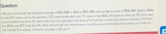 Question
A 68 year old retiree has a pension savings of $40, 000, a 401k of $63, 000, and an IRA account of $59,000. Before 2008,
he had 2% more cash in the pension, 12% more in the IRA, and 1% more in the 401k. He wants to take out 2% from each
account before he turns 72. which will cost him a penalty of an extra 1% from the current total pension amount, 2% from
the 401k, and 6% from the IRA. What amount will the retiree have in his IRA account if he takes that money out now? Do
not include $ in answer. Example, if answer is $7, put 7.

