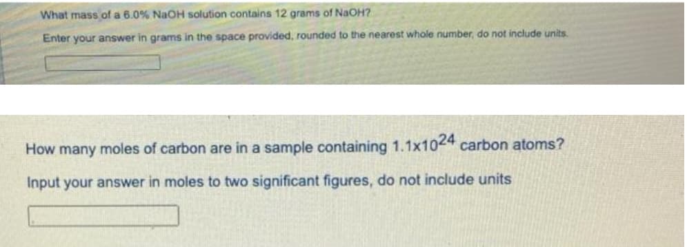 What mass of a 6.0% NaOH solution contains 12 grams of NaOH?
Enter your answer in grams in the space provided, rounded to the nearest whole number, do not include units.
How many moles of carbon are in a sample containing 1.1x1044 carbon atoms?
Input your answer in moles to two significant figures, do not include units
