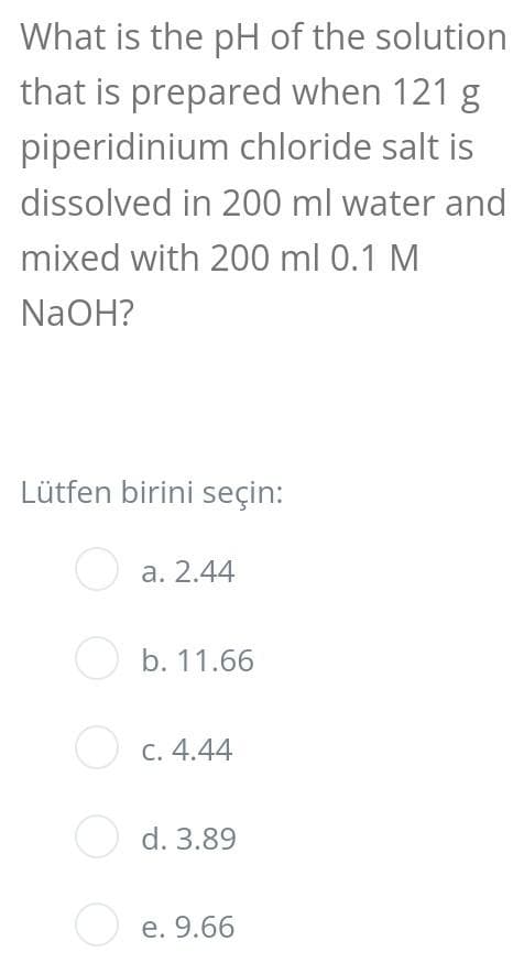 What is the pH of the solution
that is prepared when 121 g
piperidinium chloride salt is
dissolved in 200 ml water and
mixed with 200 ml 0.1 M
NaOH?
Lütfen birini seçin:
O a. 2.44
O b. 11.66
O c. 4.44
O d. 3.89
O e. 9.66
