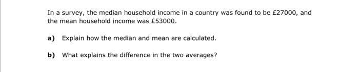 In a survey, the median household income in a country was found to be £27000, and
the mean household income was £53000.
a) Explain how the median and mean are calculated.
b) What explains the difference in the two averages?

