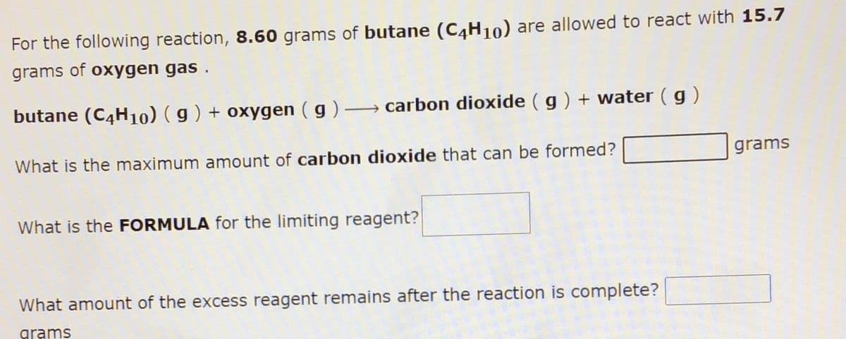 For the following reaction, 8.60 grams of butane (C4H10) are allowed to react with 15.7
grams of oxygen gas .
butane (C4H10) ( g ) + oxygen ( g ) –→ carbon dioxide ( g ) + water ( g )
What is the maximum amount of carbon dioxide that can be formed?
grams
What is the FORMULA for the limiting reagent?
What amount of the excess reagent remains after the reaction is complete?
grams
