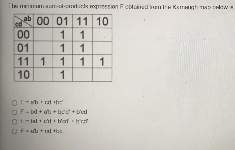 The minimum sum-of-products expression F obtained from the Karnaugh map below is
ab 00 01 11 10
cd
00
1
01
1
1
10
11
1
1
1
1
OF= a'b + cd +bc'
OF = bd + a'b + bc'd' + b'cd
OF = bd + c'd + b'cd' + b'cd'
OF= a'b + cd +bc
