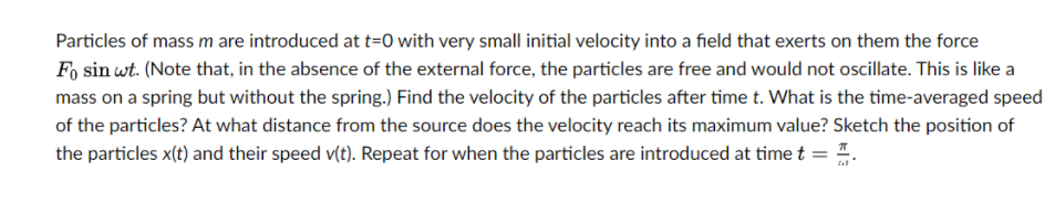 Particles of mass m are introduced at t=0 with very small initial velocity into a field that exerts on them the force
Fo sin wt. (Note that, in the absence of the external force, the particles are free and would not oscillate. This is like a
mass on a spring but without the spring.) Find the velocity of the particles after time t. What is the time-averaged speed
of the particles? At what distance from the source does the velocity reach its maximum value? Sketch the position of
the particles x(t) and their speed v(t). Repeat for when the particles are introduced at time t = .
