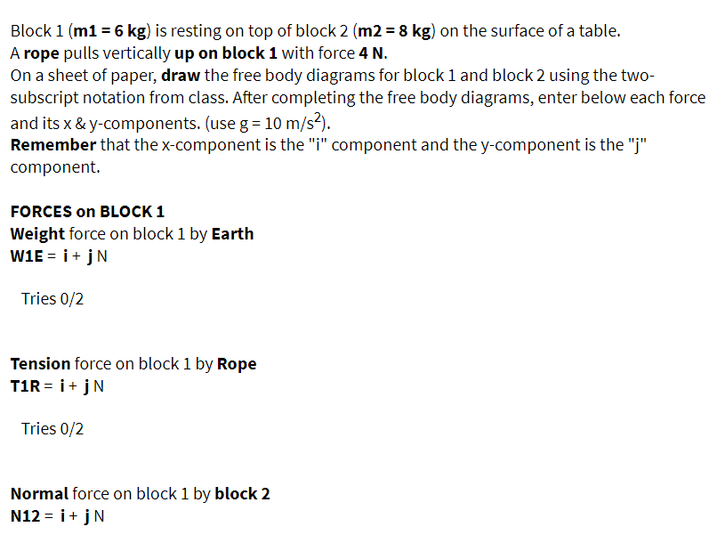 Block 1 (m1 = 6 kg) is resting on top of block 2 (m2 = 8 kg) on the surface of a table.
A rope pulls vertically up on block 1 with force 4 N.
On a sheet of paper, draw the free body diagrams for block 1 and block 2 using the two-
subscript notation from class. After completing the free body diagrams, enter below each force
and its x & y-components. (use g= 10 m/s2).
Remember that the x-component is the "i" component and the y-component is the "j"
component.
FORCES on BLOCK 1
Weight force on block 1 by Earth
W1E = i+jN
Tries 0/2
Tension force on block 1 by Rope
T1R = i+ jN
Tries 0/2
Normal force on block 1 by block 2
N12 = i+ jN
