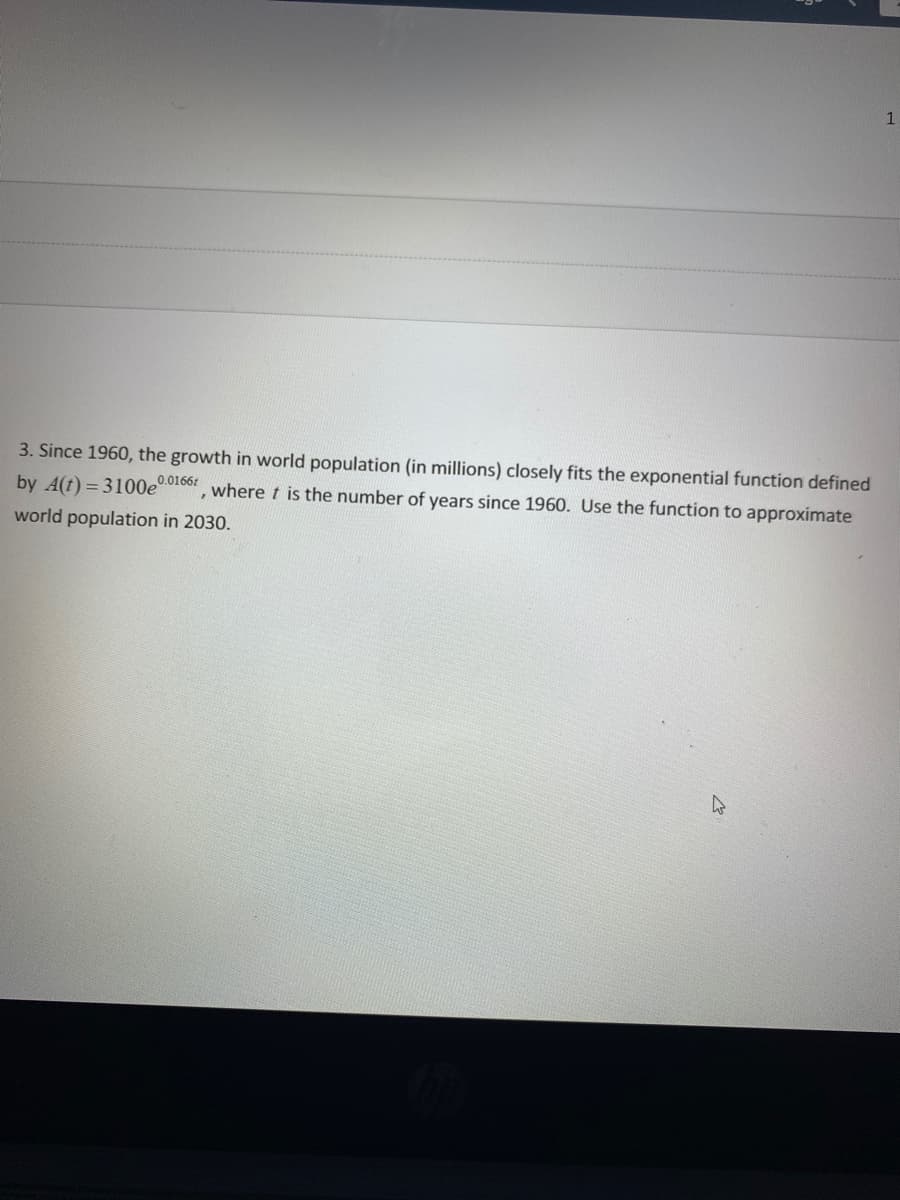 1
3. Since 1960, the growth in world population (in millions) closely fits the exponential function defined
by A(t) = 3100eo10or, where t is the number of years since 1960. Use the function to approximate
world population in 2030.
