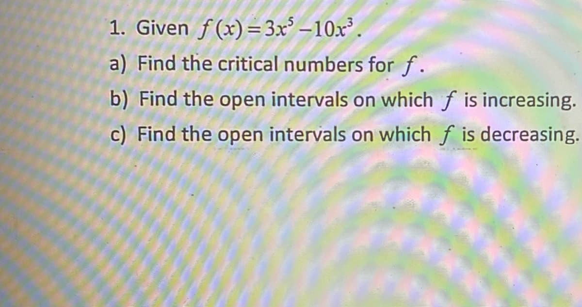 1. Given f(x)=3x° – 10x³
a) Find the critical numbers for f.
b) Find the open intervals on which f is increasing.
c) Find the open intervals on which f is decreasing.
