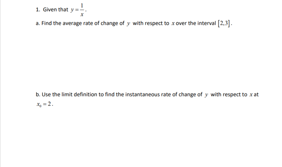 1
1. Given that y =-
a. Find the average rate of change of y with respect to x over the interval [2,3].
b. Use the limit definition to find the instantaneous rate of change of y with respect to x at
x, = 2.
