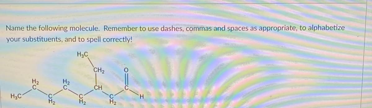 Name the following molecule. Remember to use dashes, commas and spaces as appropriate, to alphabetize
your substituents, and to spell correctly!
H3C
CH2
CH
H.
H3C
H2
H2
H2
