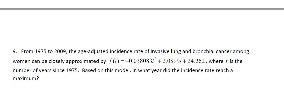 9. From 1975 to 2009, the age-adjusted incidence rate of invasive lung and bronchial cancer among
women can be closely approximated by f (t) = -0.0380837² + 2.0899t + 24.262, where t is the
number of years since 1975. Based on this model, in what year did the incidence rate reach a
maximum?
