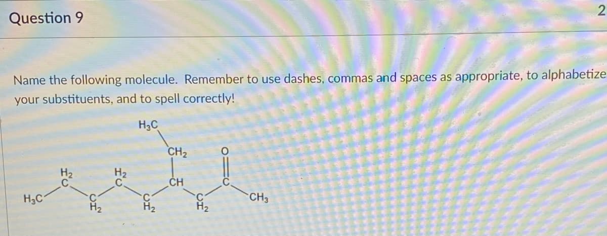 Question 9
Name the following molecule. Remember to use dashes, commas and spaces as appropriate, to alphabetize
your substituents, and to spell correctly!
H3C
CH2
H2
H2
ČH
H3C
CH3
H2
H2
