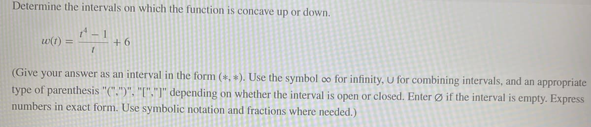 Determine the intervals on which the function is concave up or down.
14 - 1
w(t) =
t
+6
(Give your answer as an interval in the form (*, *). Use the symbol co for infinity, U for combining intervals, and an appropriate
type of parenthesis "(",")", "[","]" depending on whether the interval is open or closed. Enter Øif the interval is empty. Express
numbers in exact form. Use symbolic notation and fractions where needed.)
